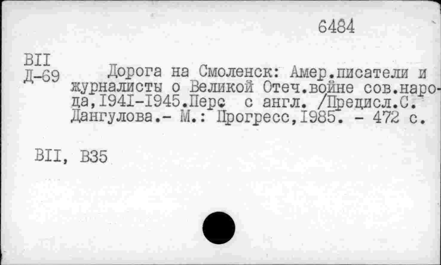 ﻿6484
д-69 Дорога на Смоленск: Амер.писатели и журналисты о Великой Отеч.войне сов.наро' да,1941-1945.Перс с англ. /Прецисл.С. Дангулова,- М.: Прогресс,1985. - 472 с.
ВИ, В35